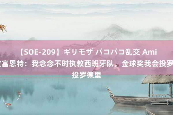 【SOE-209】ギリモザ バコバコ乱交 Ami 德拉富恩特：我念念不时执教西班牙队，金球奖我会投罗德里