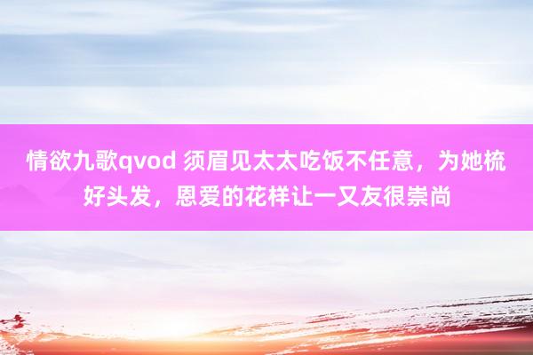 情欲九歌qvod 须眉见太太吃饭不任意，为她梳好头发，恩爱的花样让一又友很崇尚