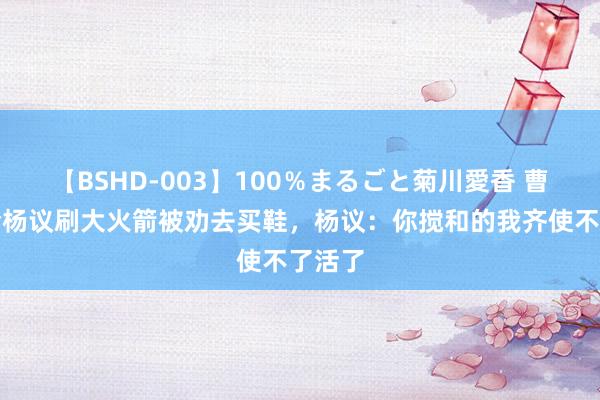 【BSHD-003】100％まるごと菊川愛香 曹云金给杨议刷大火箭被劝去买鞋，杨议：你搅和的我齐使不了活了