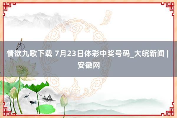 情欲九歌下载 7月23日体彩中奖号码_大皖新闻 | 安徽网