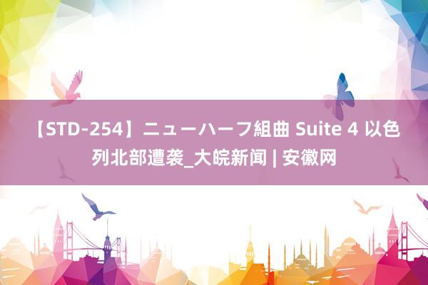 【STD-254】ニューハーフ組曲 Suite 4 以色列北部遭袭_大皖新闻 | 安徽网