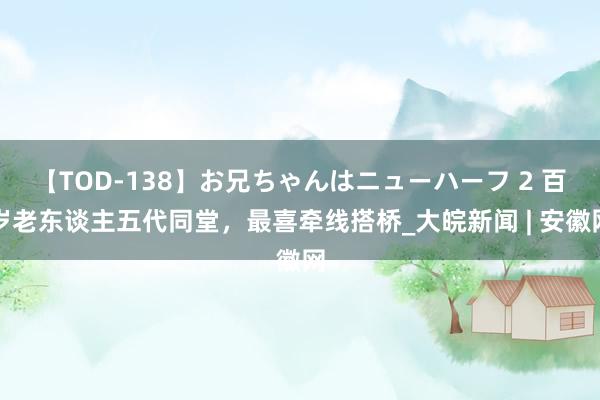 【TOD-138】お兄ちゃんはニューハーフ 2 百岁老东谈主五代同堂，最喜牵线搭桥_大皖新闻 | 安徽网