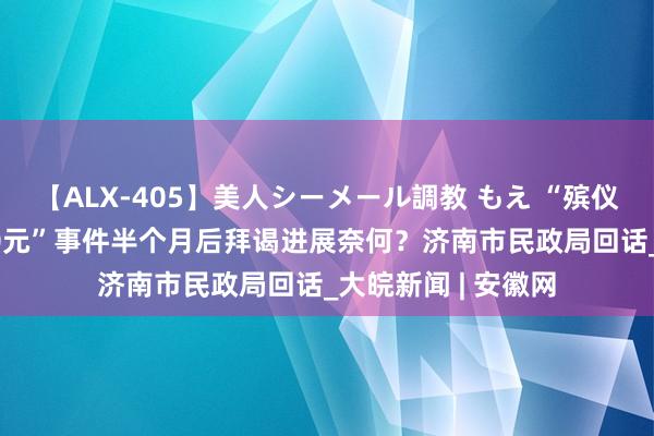 【ALX-405】美人シーメール調教 もえ “殡仪馆花篮收费13800元”事件半个月后拜谒进展奈何？济南市民政局回话_大皖新闻 | 安徽网