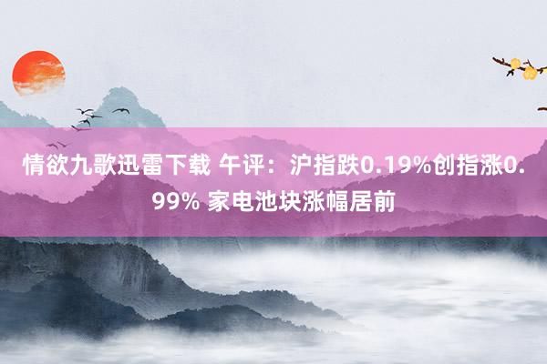 情欲九歌迅雷下载 午评：沪指跌0.19%创指涨0.99% 家电池块涨幅居前