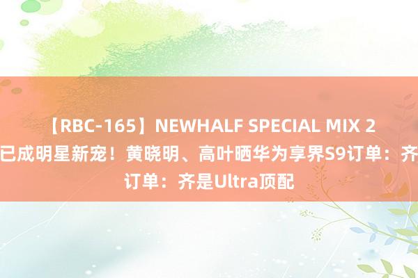 【RBC-165】NEWHALF SPECIAL MIX 240分 Vol.2 已成明星新宠！黄晓明、高叶晒华为享界S9订单：齐是Ultra顶配