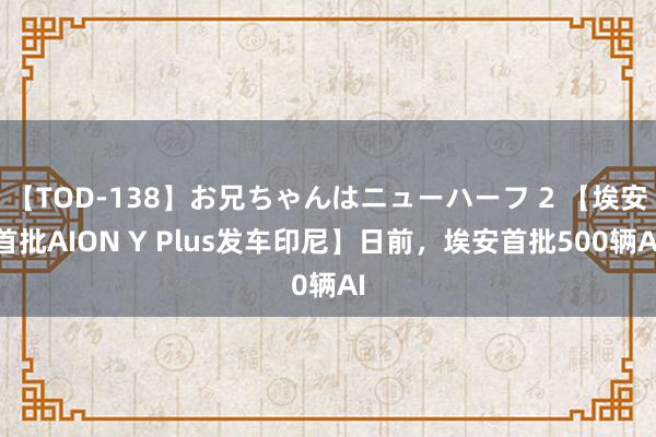 【TOD-138】お兄ちゃんはニューハーフ 2 【埃安首批AION Y Plus发车印尼】日前，埃安首批500辆AI