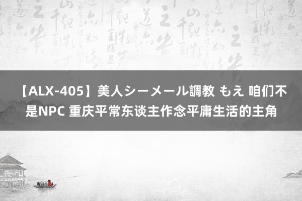 【ALX-405】美人シーメール調教 もえ 咱们不是NPC 重庆平常东谈主作念平庸生活的主角