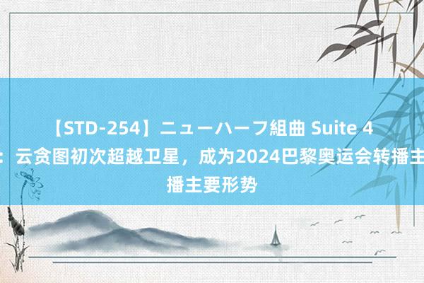 【STD-254】ニューハーフ組曲 Suite 4 阿里云：云贪图初次超越卫星，成为2024巴黎奥运会转播主要形势