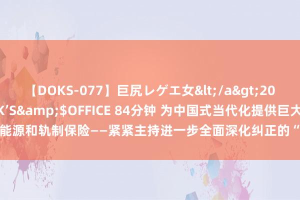 【DOKS-077】巨尻レゲエ女</a>2009-05-01OFFICE K’S&$OFFICE 84分钟 为中国式当代化提供巨大能源和轨制保险——紧紧主持进一步全面深化纠正的“六个势必条目”①_大皖新闻 | 安徽网