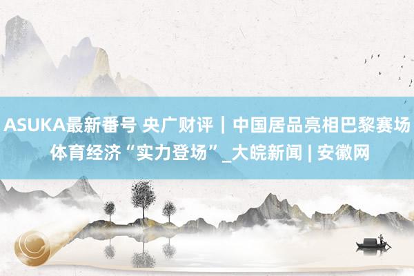 ASUKA最新番号 央广财评｜中国居品亮相巴黎赛场 体育经济“实力登场”_大皖新闻 | 安徽网