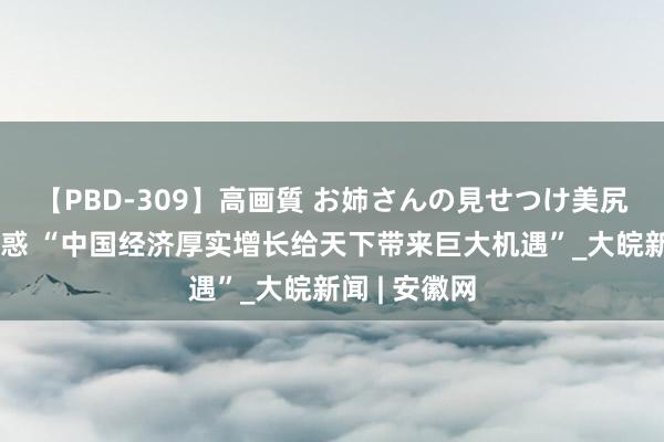 【PBD-309】高画質 お姉さんの見せつけ美尻＆美脚の誘惑 “中国经济厚实增长给天下带来巨大机遇”_大皖新闻 | 安徽网