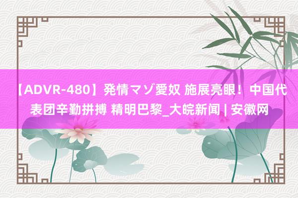 【ADVR-480】発情マゾ愛奴 施展亮眼！中国代表团辛勤拼搏 精明巴黎_大皖新闻 | 安徽网