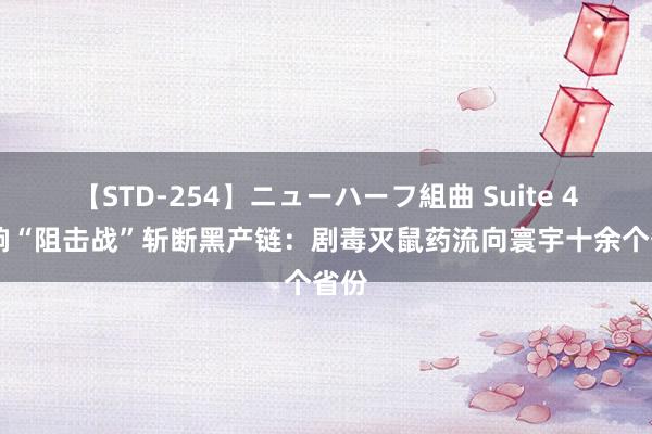 【STD-254】ニューハーフ組曲 Suite 4 打响“阻击战”斩断黑产链：剧毒灭鼠药流向寰宇十余个省份