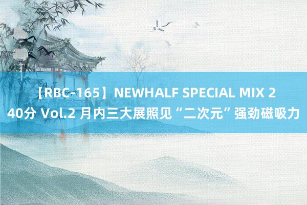 【RBC-165】NEWHALF SPECIAL MIX 240分 Vol.2 月内三大展照见“二次元”强劲磁吸力