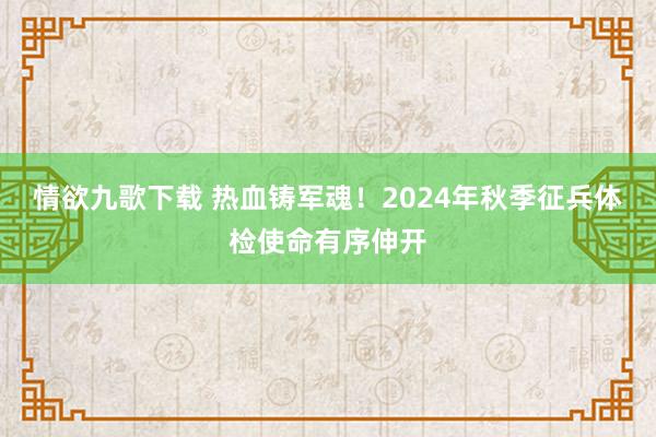 情欲九歌下载 热血铸军魂！2024年秋季征兵体检使命有序伸开