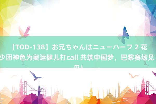 【TOD-138】お兄ちゃんはニューハーフ 2 花少团神色为奥运健儿打call 共筑中国梦，巴黎赛场见！