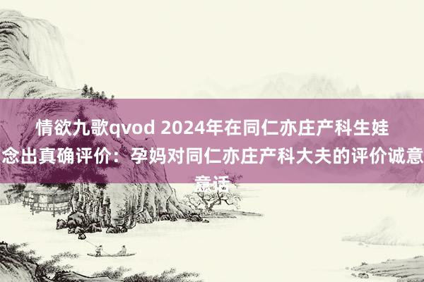 情欲九歌qvod 2024年在同仁亦庄产科生娃作念出真确评价：孕妈对同仁亦庄产科大夫的评价诚意话