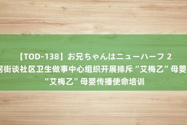 【TOD-138】お兄ちゃんはニューハーフ 2 台儿庄区运河街谈社区卫生做事中心组织开展排斥“艾梅乙”母婴传播使命培训