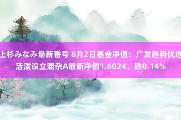 上杉みなみ最新番号 8月2日基金净值：广发趋势优选活泼设立混杂A最新净值1.6024，跌0.14%