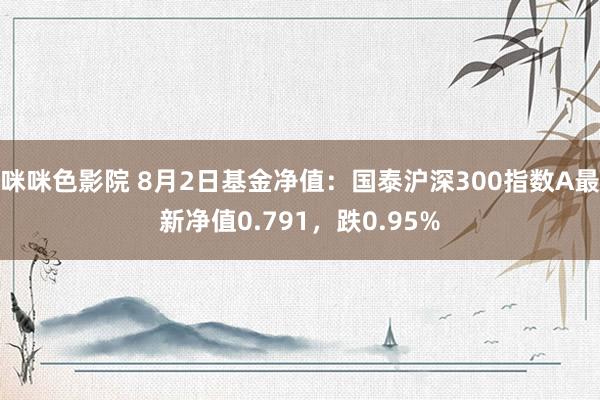 咪咪色影院 8月2日基金净值：国泰沪深300指数A最新净值0.791，跌0.95%