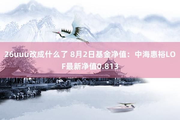 26uuu改成什么了 8月2日基金净值：中海惠裕LOF最新净值0.813