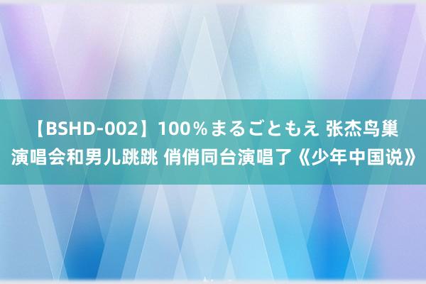 【BSHD-002】100％まるごともえ 张杰鸟巢演唱会和男儿跳跳 俏俏同台演唱了《少年中国说》