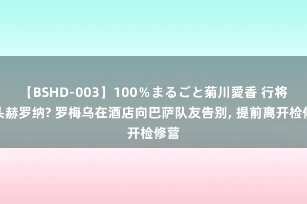 【BSHD-003】100％まるごと菊川愛香 行将转头赫罗纳? 罗梅乌在酒店向巴萨队友告别， 提前离开检修营