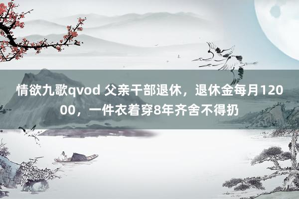 情欲九歌qvod 父亲干部退休，退休金每月12000，一件衣着穿8年齐舍不得扔