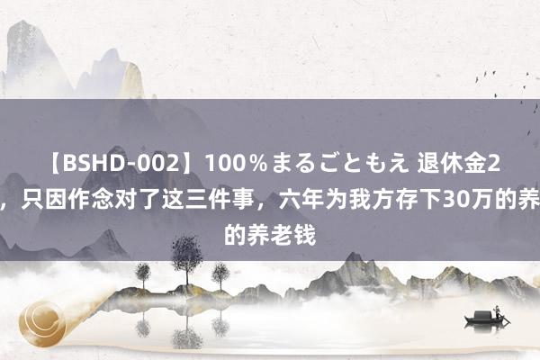 【BSHD-002】100％まるごともえ 退休金2800，只因作念对了这三件事，六年为我方存下30万的养老钱