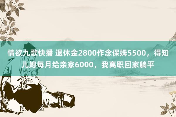 情欲九歌快播 退休金2800作念保姆5500，得知儿媳每月给亲家6000，我离职回家躺平