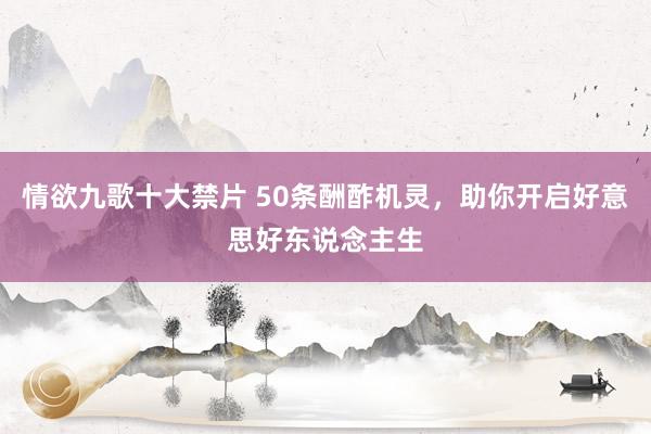 情欲九歌十大禁片 50条酬酢机灵，助你开启好意思好东说念主生