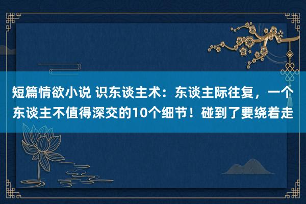 短篇情欲小说 识东谈主术：东谈主际往复，一个东谈主不值得深交的10个细节！碰到了要绕着走