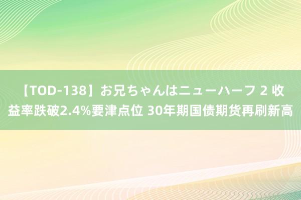 【TOD-138】お兄ちゃんはニューハーフ 2 收益率跌破2.4%要津点位 30年期国债期货再刷新高