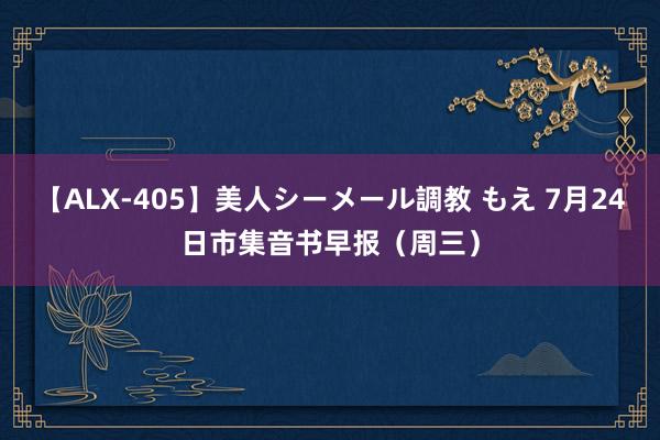 【ALX-405】美人シーメール調教 もえ 7月24日市集音书早报（周三）