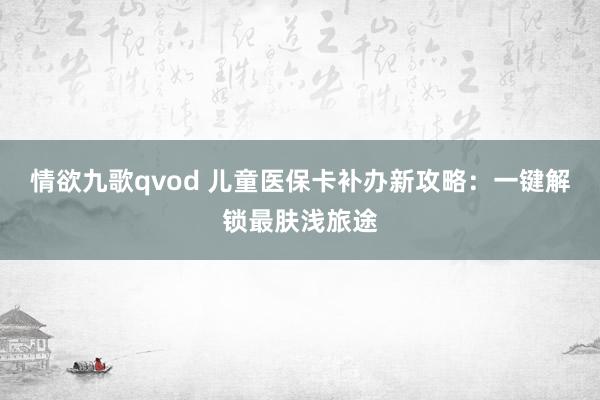 情欲九歌qvod 儿童医保卡补办新攻略：一键解锁最肤浅旅途