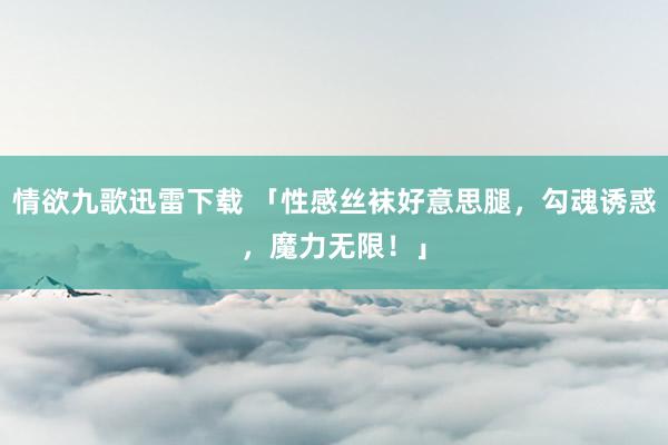 情欲九歌迅雷下载 「性感丝袜好意思腿，勾魂诱惑，魔力无限！」