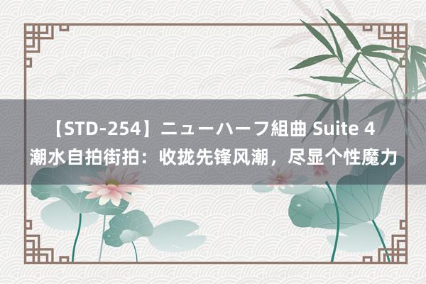 【STD-254】ニューハーフ組曲 Suite 4 潮水自拍街拍：收拢先锋风潮，尽显个性魔力