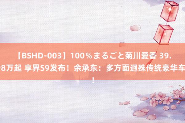 【BSHD-003】100％まるごと菊川愛香 39.98万起 享界S9发布！余承东：多方面迥殊传统豪华车！