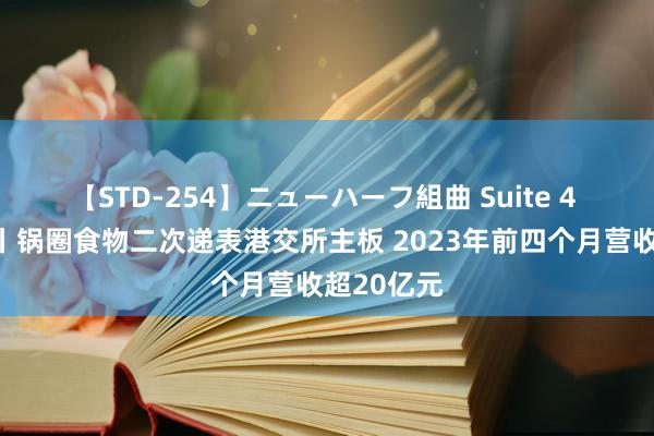 【STD-254】ニューハーフ組曲 Suite 4 新股音信丨锅圈食物二次递表港交所主板 2023年前四个月营收超20亿元