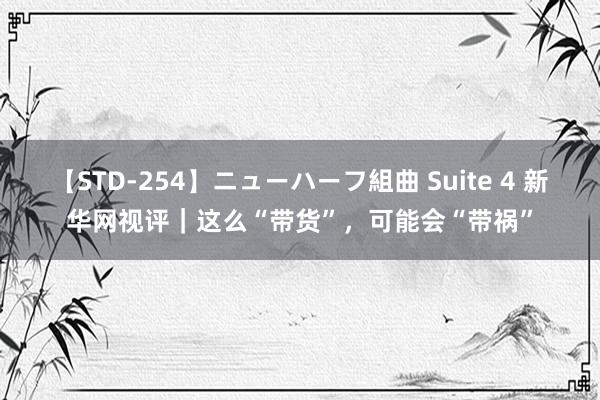 【STD-254】ニューハーフ組曲 Suite 4 新华网视评｜这么“带货”，可能会“带祸”