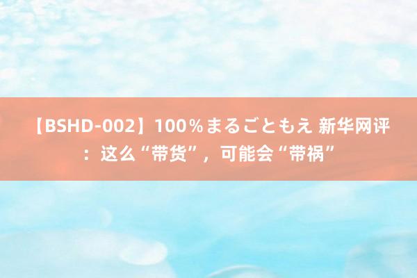 【BSHD-002】100％まるごともえ 新华网评：这么“带货”，可能会“带祸”