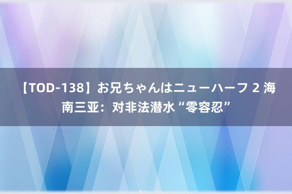 【TOD-138】お兄ちゃんはニューハーフ 2 海南三亚：对非法潜水“零容忍”