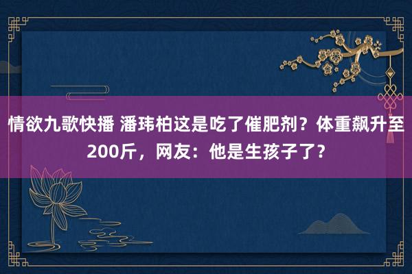 情欲九歌快播 潘玮柏这是吃了催肥剂？体重飙升至200斤，网友：他是生孩子了？