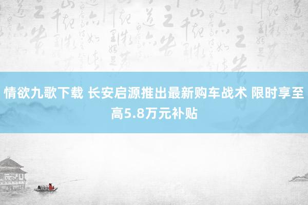 情欲九歌下载 长安启源推出最新购车战术 限时享至高5.8万元补贴