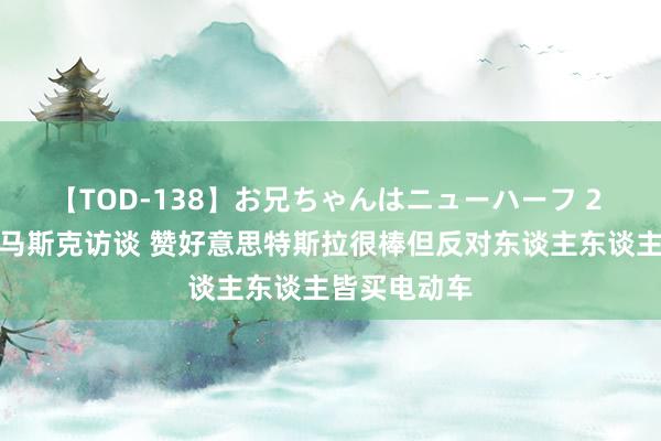 【TOD-138】お兄ちゃんはニューハーフ 2 特朗普秉承马斯克访谈 赞好意思特斯拉很棒但反对东谈主东谈主皆买电动车