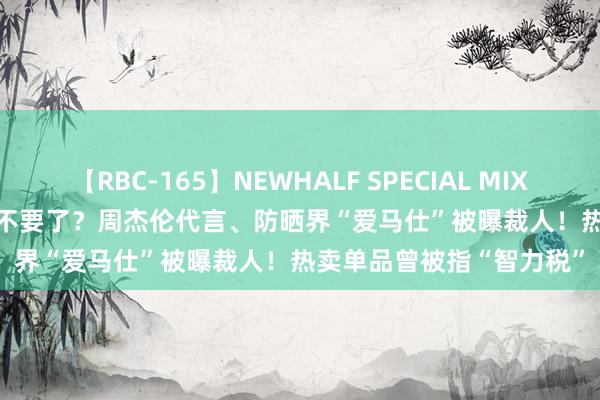 【RBC-165】NEWHALF SPECIAL MIX 240分 Vol.2 扫数部门不要了？周杰伦代言、防晒界“爱马仕”被曝裁人！热卖单品曾被指“智力税”