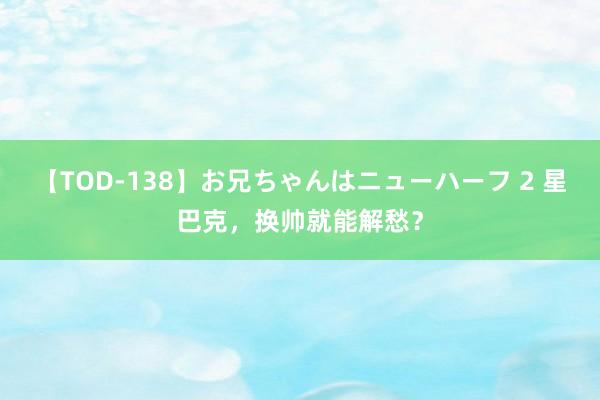 【TOD-138】お兄ちゃんはニューハーフ 2 星巴克，换帅就能解愁？