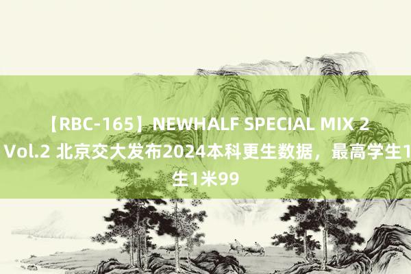 【RBC-165】NEWHALF SPECIAL MIX 240分 Vol.2 北京交大发布2024本科更生数据，最高学生1米99