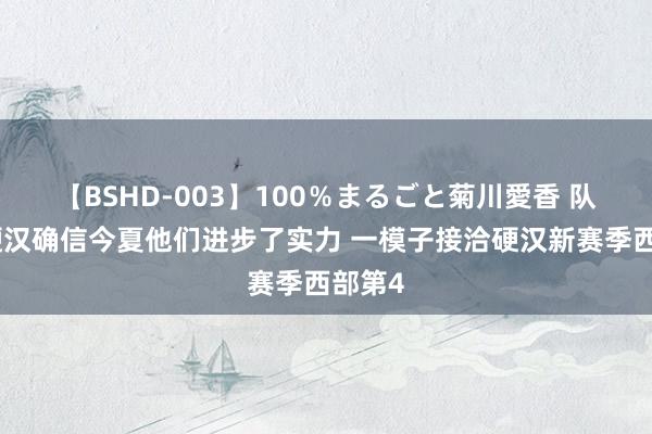 【BSHD-003】100％まるごと菊川愛香 队记：硬汉确信今夏他们进步了实力 一模子接洽硬汉新赛季西部第4