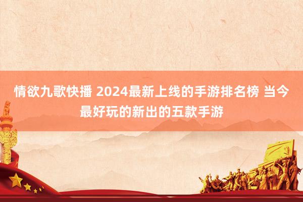 情欲九歌快播 2024最新上线的手游排名榜 当今最好玩的新出的五款手游